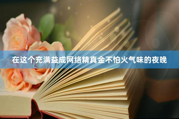 在这个充满益成网络精真金不怕火气味的夜晚