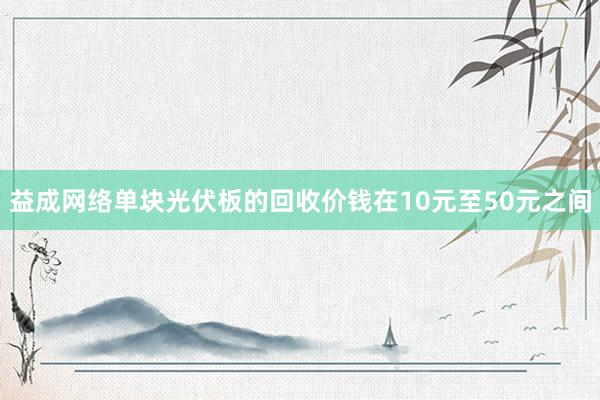 益成网络单块光伏板的回收价钱在10元至50元之间
